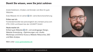 Damit Sie wissen, wem Sie jetzt zuhören
André Goldmann, Inhaber und Gründer vom Büro für gute
Websites
Erste Website mit 14 Jahren ➡ 20+ Jahre Branchenerfahrung
Früher war ich: 
Frontendentwickler bei preisvergleich.de und best-price.com 
CTO, COO und Dozent bei der 121WATT GmbH
Heute mache ich: 
Einfach gute Websites ➡ UX- und Landingpage-Design,
Website-Entwicklung, -Optimierungen und -Audits.
Workshops und Online-Kurse zu Website-Relaunches, SEO
und Web-Analyse. 
 
Mehr unter: www.gutewebsites.de
© 2019 - Büro für gute Websites, André Goldmann – www.gutewebsites.de 2
 