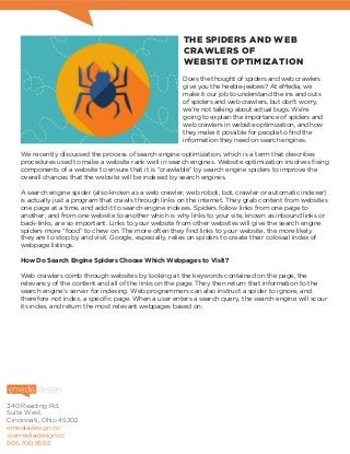 340 Reading Rd.
Suite West
Cincinnati, Ohio 45202
emediadesign.co
@emediadesignco
866.700.8585
THE SPIDERS AND WEB
CRAWLERS OF
WEBSITE OPTIMIZATION
Does the thought of spiders and web crawlers
give you the heebie-jeebies? At eMedia, we
make it our job to understand the ins and outs
of spiders and web crawlers, but don’t worry,
we’re not talking about actual bugs. We’re
going to explain the importance of spiders and
web crawlers in website optimization, and how
they make it possible for people to find the
information they need on search engines.
We recently discussed the process of search engine optimization, which is a term that describes
procedures used to make a website rank well in search engines. Website optimization involves fixing
components of a website to ensure that it is “crawlable” by search engine spiders to improve the
overall chances that the website will be indexed by search engines.
A search engine spider (also known as a web crawler, web robot, bot, crawler or automatic indexer)
is actually just a program that crawls through links on the internet. They grab content from websites
one page at a time, and add it to search engine indexes. Spiders follow links from one page to
another, and from one website to another which is why links to your site, known as inbound links or
back-links, are so important. Links to your website from other websites will give the search engine
spiders more “food” to chew on. The more often they find links to your website, the more likely
they are to stop by and visit. Google, especially, relies on spiders to create their colossal index of
webpage listings.
How Do Search Engine Spiders Choose Which Webpages to Visit?
Web crawlers comb through websites by looking at the keywords contained on the page, the
relevancy of the content and all of the links on the page. They then return that information to the
search engine’s server for indexing. Web programmers can also instruct a spider to ignore, and
therefore not index, a specific page. When a user enters a search query, the search engine will scour
its index, and return the most relevant webpages based on:
 