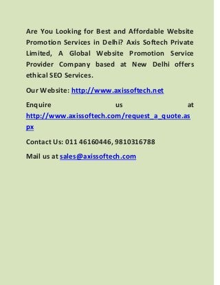 Are You Looking for Best and Affordable Website Promotion Services in Delhi? Axis Softech Private Limited, A Global Website Promotion Service Provider Company based at New Delhi offers ethical SEO Services. 
Our Website: http://www.axissoftech.net 
Enquire us at http://www.axissoftech.com/request_a_quote.aspx 
Contact Us: 011 46160446, 9810316788 
Mail us at sales@axissoftech.com  