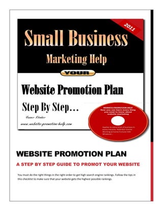 WEBSITE PROMOTION PLAN
A STEP BY STEP GUIDE TO PROMOT YOUR WEBSITE

You must do the right things in the right order to get high search engine rankings. Follow the tips in
this checklist to make sure that your website gets the highest possible rankings.
 