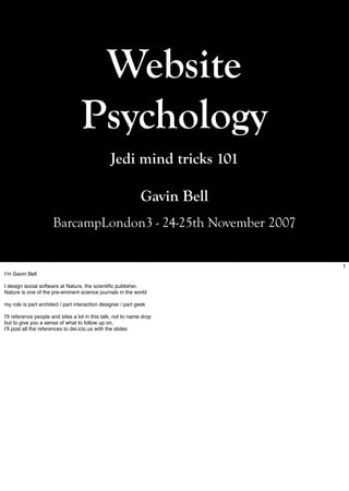 Website
                                   Psychology
                                                 Jedi mind tricks 101

                                                               Gavin Bell
                      BarcampLondon3 - 24-25th November 2007

                                                                            1
Iʼm Gavin Bell

I design social software at Nature, the scientific publisher,
Nature is one of the pre-eminent science journals in the world

my role is part architect / part interaction designer / part geek

Iʼll reference people and sites a lot in this talk, not to name drop
but to give you a sense of what to follow up on,
Iʼll post all the references to del.icio.us with the slides