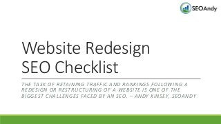 Website Redesign
SEO Checklist
THE TASK OF RETAINING TRAFFIC AND RANKINGS FOLLOWING A
REDESIGN OR RESTRUCTURING OF A WEBSITE IS ONE OF THE
BIGGEST CHALLENGES FACED BY AN SEO. – ANDY KINSEY, SEOANDY
 