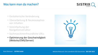 Was kann man da machen?
• Gestalterische Veränderung
• Überarbeitung & Neukonzeption
von Inhalten
• Vereinfachung der
Navigationsstruktur
• Suchmaschinenfreundliche URLs
• Optimierung der Geschwindigkeit
(Website/CMS/Server)
René Dhemant · SISTRIX GmbH Website-Relaunch: Eine unendliche SEO-Geschichte · SEO DAY
 