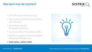 Was kann man da machen?
• Gestalterische Veränderung
• Überarbeitung & Neukonzeption
von Inhalten
• Vereinfachung der
Navigationsstruktur
• Suchmaschinenfreundliche URLs
• Optimierung der Geschwindigkeit
(Website/CMS/Server)
• Und vieles, vieles mehr
René Dhemant · SISTRIX GmbH Website-Relaunch: Eine unendliche SEO-Geschichte · SEO DAY
 