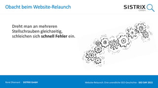 Obacht beim Website-Relaunch
Dreht man an mehreren
Stellschrauben gleichzeitig,
schleichen sich schnell Fehler ein.
René Dhemant · SISTRIX GmbH Website-Relaunch: Eine unendliche SEO-Geschichte · SEO DAY
 