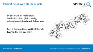 Obacht beim Website-Relaunch
Dreht man an mehreren
Stellschrauben gleichzeitig,
schleichen sich schnell Fehler ein.
Meist haben diese weitreichende
Folgen für die Website.
René Dhemant · SISTRIX GmbH Website-Relaunch: Eine unendliche SEO-Geschichte · SEO DAY
 