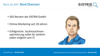 Kurz zu mir: René Dhemant
• SEO-Berater der SISTRIX GmbH
• Online-Marketing seit 10 Jahren
• Erfolgreiche Suchmaschinen-
optimierung sollte für wirklich
jeden möglich sein 
René Dhemant · SISTRIX GmbH Website-Relaunch: Eine unendliche SEO-Geschichte · SEO DAY
 