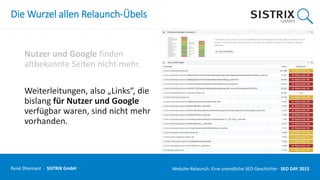 Die Wurzel allen Relaunch-Übels
Nutzer und Google finden
altbekannte Seiten nicht mehr.
Weiterleitungen, also „Links“, die
bislang für Nutzer und Google
verfügbar waren, sind nicht mehr
vorhanden.
René Dhemant · SISTRIX GmbH Website-Relaunch: Eine unendliche SEO-Geschichte · SEO DAY
 