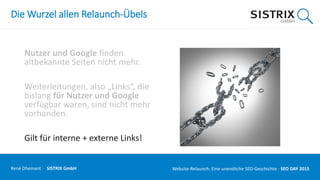 Die Wurzel allen Relaunch-Übels
Nutzer und Google finden
altbekannte Seiten nicht mehr.
Weiterleitungen, also „Links“, die
bislang für Nutzer und Google
verfügbar waren, sind nicht mehr
vorhanden.
Gilt für interne + externe Links!
René Dhemant · SISTRIX GmbH Website-Relaunch: Eine unendliche SEO-Geschichte · SEO DAY
 