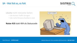 §4 - Wat fott es, es fott
Lösche nicht relevante Seiten
• die keinen Traffic bringen
• die nicht Persona-Konform sind
Nutze 410 statt 404 als Statuscode
René Dhemant · SISTRIX GmbH Website-Relaunch: Eine unendliche SEO-Geschichte · SEO DAY
 