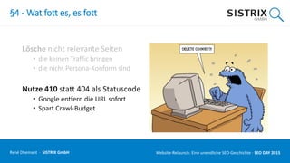 §4 - Wat fott es, es fott
Lösche nicht relevante Seiten
• die keinen Traffic bringen
• die nicht Persona-Konform sind
Nutze 410 statt 404 als Statuscode
• Google entfern die URL sofort
• Spart Crawl-Budget
René Dhemant · SISTRIX GmbH Website-Relaunch: Eine unendliche SEO-Geschichte · SEO DAY
 