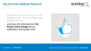 Das Ziel eines Website-Relaunch
Sollte generell dazu führen, dass die
Seiten in jeder Hinsicht besser und
lesbarer werden
und, dass die Informationen für
Nutzer sowie Google besser
auffindbar und nutzbar sind.
René Dhemant · SISTRIX GmbH Website-Relaunch: Eine unendliche SEO-Geschichte · SEO DAY
 