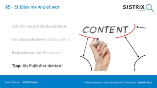 §5 - Et bliev nix wie et wor
Schaffe neue Inhaltsrubriken.
Und konsolidiere Inhaltsseiten.
Bedürfnisse der Personas?
Tipp: Als Publisher denken!
René Dhemant · SISTRIX GmbH Website-Relaunch: Eine unendliche SEO-Geschichte · SEO DAY
 