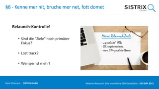 §6 - Kenne mer nit, bruche mer net, fott domet
Relaunch-Kontrolle!
• Sind die "Ziele" noch primärer
Fokus?
• Lost track?
• Weniger ist mehr!
René Dhemant · SISTRIX GmbH Website-Relaunch: Eine unendliche SEO-Geschichte · SEO DAY
 