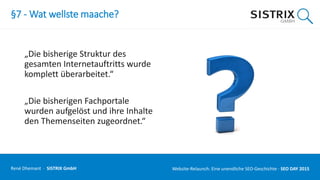 §7 - Wat wellste maache?
„Die bisherige Struktur des
gesamten Internetauftritts wurde
komplett überarbeitet.“
„Die bisherigen Fachportale
wurden aufgelöst und ihre Inhalte
den Themenseiten zugeordnet.“
René Dhemant · SISTRIX GmbH Website-Relaunch: Eine unendliche SEO-Geschichte · SEO DAY
 