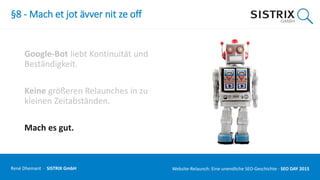 §8 - Mach et jot ävver nit ze off
Google-Bot liebt Kontinuität und
Beständigkeit.
Keine größeren Relaunches in zu
kleinen Zeitabständen.
Mach es gut.
René Dhemant · SISTRIX GmbH Website-Relaunch: Eine unendliche SEO-Geschichte · SEO DAY
 
