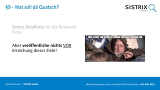 §9 - Wat soll dä Quatsch?
Setzte Deadlines für die Relaunch-
Ziele.
Aber veröffentliche nichts VOR
Erreichung dieser Ziele!
René Dhemant · SISTRIX GmbH Website-Relaunch: Eine unendliche SEO-Geschichte · SEO DAY
 