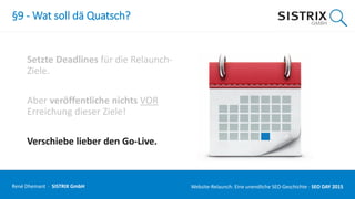 §9 - Wat soll dä Quatsch?
Setzte Deadlines für die Relaunch-
Ziele.
Aber veröffentliche nichts VOR
Erreichung dieser Ziele!
Verschiebe lieber den Go-Live.
René Dhemant · SISTRIX GmbH Website-Relaunch: Eine unendliche SEO-Geschichte · SEO DAY
 