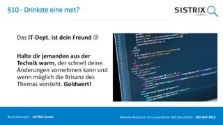 §10 - Drinkste eine met?
Das IT-Dept. ist dein Freund 
Halte dir jemanden aus der
Technik warm, der schnell deine
Änderungen vornehmen kann und
wenn möglich die Brisanz des
Themas versteht. Goldwert!
René Dhemant · SISTRIX GmbH Website-Relaunch: Eine unendliche SEO-Geschichte · SEO DAY
 