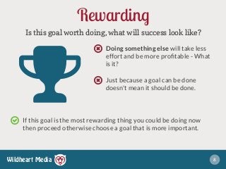 Wildheart Media
Rewarding
Is this goal worth doing, what will success look like?
Doing something else will take less
effort and be more proﬁtable - What
is it?
Just because a goal can be done
doesn't mean it should be done.
8
"If this goal is the most rewarding thing you could be doing now
then proceed otherwise choose a goal that is more important.
○
○
○
 