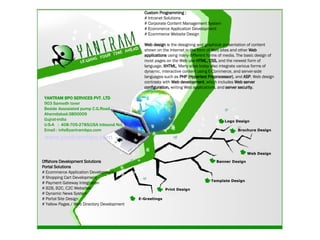 YANTRAM BPO SERVICES PVT. LTD 903 Samedh tover Beside Assosiated pump C.G.Road Ahemdabad-3800009 Gujrat-india U-S-A  :  408-705-2785(USA Inbound No) Email : info@yantrambpo.com www.yantrambpo.com Logo Design Brochure Design Web Design Banner Design Template Design Print Design E-Greetings Custom Programming : # Intranet Solutions  # Corporate Content Management System # Ecommerce Application Development # Ecommerce Website Design  Web design  is the designing and graphical presentation of content shown on the Internet in the form of Web sites and other  Web applications  using many different forms of media. The basic design of most pages on the Web use  HTML, CSS,  and the newest form of language,  XHTML . Many sites today also integrate various forms of dynamic, interactive content using E-Commerce, and server-side languages such as  PHP (Hypertext Preprocessor) , and  ASP . Web design contrasts with  Web development , which includes  Web server configuration,  writing Web applications, and  server security.   Offshore Development Solutions Portal Solutions  # Ecommerce Application Development # Shopping Cart Development  # Payment Gateway Integration  # B2B, B2C, C2C Websites  # Dynamic News System  # Portal Site Design  # Yellow Pages / Web Directory Development 