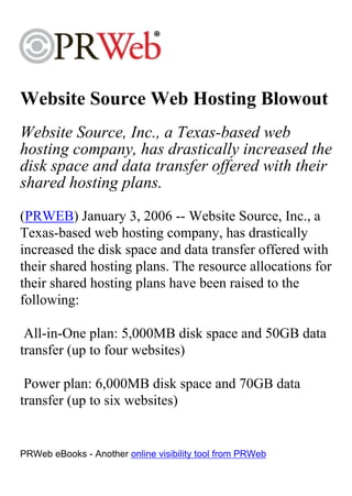 Website Source Web Hosting Blowout
Website Source, Inc., a Texas-based web
hosting company, has drastically increased the
disk space and data transfer offered with their
shared hosting plans.
(PRWEB) January 3, 2006 -- Website Source, Inc., a
Texas-based web hosting company, has drastically
increased the disk space and data transfer offered with
their shared hosting plans. The resource allocations for
their shared hosting plans have been raised to the
following:

 All-in-One plan: 5,000MB disk space and 50GB data
transfer (up to four websites)

 Power plan: 6,000MB disk space and 70GB data
transfer (up to six websites)


PRWeb eBooks - Another online visibility tool from PRWeb
 