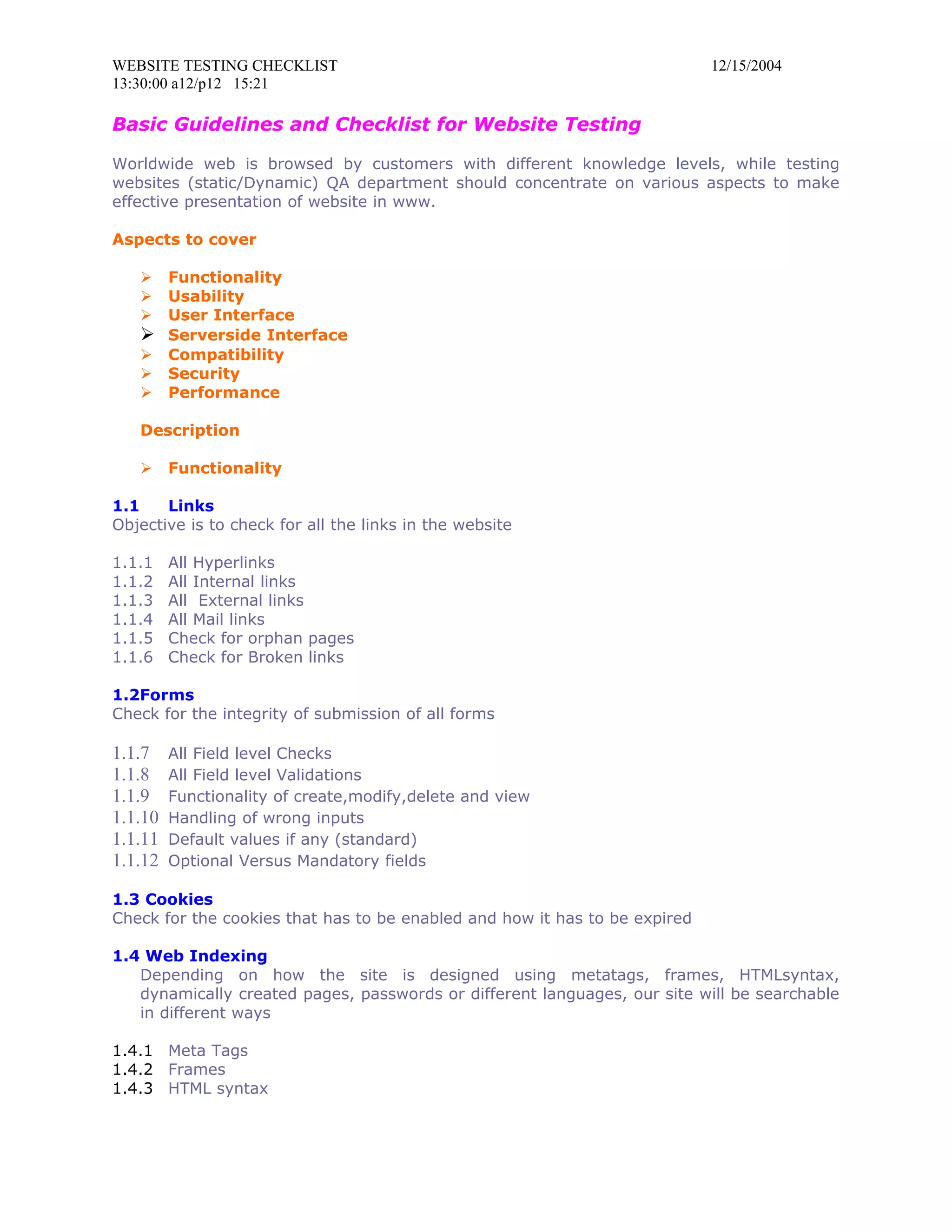WEBSITE TESTING CHECKLIST                                                   12/15/2004
13:30:00 a12/p12 15:21

Basic Guidelines and Checklist for Website Testing

Worldwide web is browsed by customers with different knowledge levels, while testing
websites (static/Dynamic) QA department should concentrate on various aspects to make
effective presentation of website in www.

Aspects to cover

    Functionality
    Usability
    User Interface
    Serverside Interface
    Compatibility
    Security
    Performance

   Description

        Functionality

1.1    Links
Objective is to check for all the links in the website

1.1.1    All Hyperlinks
1.1.2    All Internal links
1.1.3    All External links
1.1.4    All Mail links
1.1.5    Check for orphan pages
1.1.6    Check for Broken links

1.2Forms
Check for the integrity of submission of all forms

1.1.7    All Field level Checks
1.1.8    All Field level Validations
1.1.9    Functionality of create,modify,delete and view
1.1.10   Handling of wrong inputs
1.1.11   Default values if any (standard)
1.1.12   Optional Versus Mandatory fields

1.3 Cookies
Check for the cookies that has to be enabled and how it has to be expired

1.4 Web Indexing
   Depending on how the site is designed using metatags, frames, HTMLsyntax,
   dynamically created pages, passwords or different languages, our site will be searchable
   in different ways

1.4.1 Meta Tags
1.4.2 Frames
1.4.3 HTML syntax
 