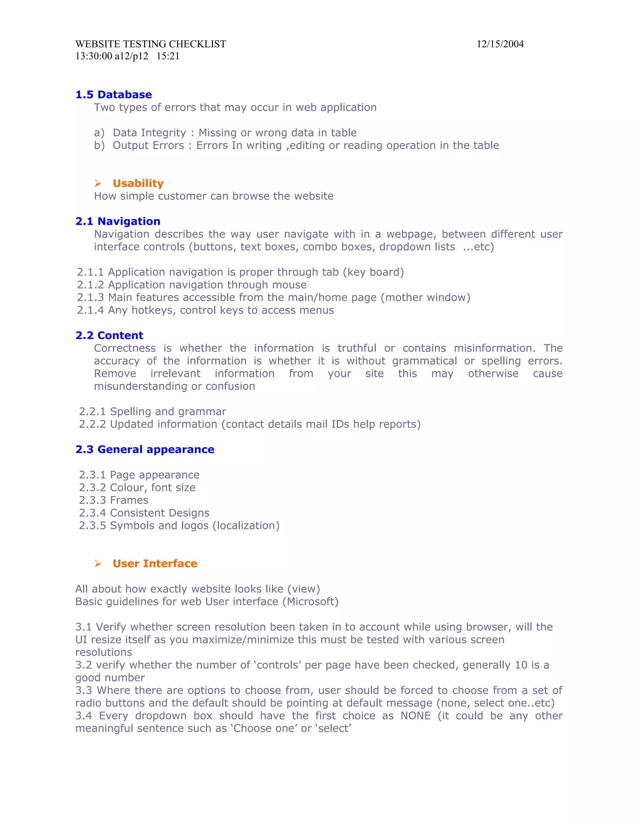 WEBSITE TESTING CHECKLIST                                                    12/15/2004
13:30:00 a12/p12 15:21


1.5 Database
   Two types of errors that may occur in web application

   a) Data Integrity : Missing or wrong data in table
   b) Output Errors : Errors In writing ,editing or reading operation in the table


    Usability
   How simple customer can browse the website

2.1 Navigation
   Navigation describes the way user navigate with in a webpage, between different user
   interface controls (buttons, text boxes, combo boxes, dropdown lists ...etc)

2.1.1   Application navigation is proper through tab (key board)
2.1.2   Application navigation through mouse
2.1.3   Main features accessible from the main/home page (mother window)
2.1.4   Any hotkeys, control keys to access menus

2.2 Content
   Correctness is whether the information is truthful or contains misinformation. The
   accuracy of the information is whether it is without grammatical or spelling errors.
   Remove irrelevant information from your site this may otherwise cause
   misunderstanding or confusion

2.2.1 Spelling and grammar
2.2.2 Updated information (contact details mail IDs help reports)

2.3 General appearance

2.3.1   Page appearance
2.3.2   Colour, font size
2.3.3   Frames
2.3.4   Consistent Designs
2.3.5   Symbols and logos (localization)


       User Interface

All about how exactly website looks like (view)
Basic guidelines for web User interface (Microsoft)

3.1 Verify whether screen resolution been taken in to account while using browser, will the
UI resize itself as you maximize/minimize this must be tested with various screen
resolutions
3.2 verify whether the number of ‘controls’ per page have been checked, generally 10 is a
good number
3.3 Where there are options to choose from, user should be forced to choose from a set of
radio buttons and the default should be pointing at default message (none, select one..etc)
3.4 Every dropdown box should have the first choice as NONE (it could be any other
meaningful sentence such as ‘Choose one’ or ‘select’
 