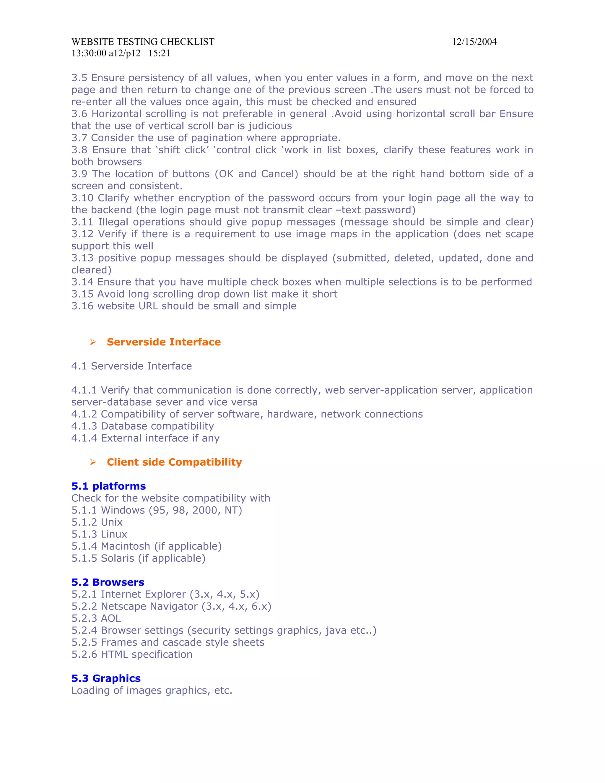 WEBSITE TESTING CHECKLIST                                                     12/15/2004
13:30:00 a12/p12 15:21

3.5 Ensure persistency of all values, when you enter values in a form, and move on the next
page and then return to change one of the previous screen .The users must not be forced to
re-enter all the values once again, this must be checked and ensured
3.6 Horizontal scrolling is not preferable in general .Avoid using horizontal scroll bar Ensure
that the use of vertical scroll bar is judicious
3.7 Consider the use of pagination where appropriate.
3.8 Ensure that ‘shift click’ ‘control click ‘work in list boxes, clarify these features work in
both browsers
3.9 The location of buttons (OK and Cancel) should be at the right hand bottom side of a
screen and consistent.
3.10 Clarify whether encryption of the password occurs from your login page all the way to
the backend (the login page must not transmit clear –text password)
3.11 Illegal operations should give popup messages (message should be simple and clear)
3.12 Verify if there is a requirement to use image maps in the application (does net scape
support this well
3.13 positive popup messages should be displayed (submitted, deleted, updated, done and
cleared)
3.14 Ensure that you have multiple check boxes when multiple selections is to be performed
3.15 Avoid long scrolling drop down list make it short
3.16 website URL should be small and simple


      Serverside Interface

4.1 Serverside Interface

4.1.1 Verify that communication is done correctly, web server-application server, application
server-database sever and vice versa
4.1.2 Compatibility of server software, hardware, network connections
4.1.3 Database compatibility
4.1.4 External interface if any

      Client side Compatibility

5.1 platforms
Check for the website compatibility with
5.1.1 Windows (95, 98, 2000, NT)
5.1.2 Unix
5.1.3 Linux
5.1.4 Macintosh (if applicable)
5.1.5 Solaris (if applicable)

5.2 Browsers
5.2.1 Internet Explorer (3.x, 4.x, 5.x)
5.2.2 Netscape Navigator (3.x, 4.x, 6.x)
5.2.3 AOL
5.2.4 Browser settings (security settings graphics, java etc..)
5.2.5 Frames and cascade style sheets
5.2.6 HTML specification

5.3 Graphics
Loading of images graphics, etc.
 
