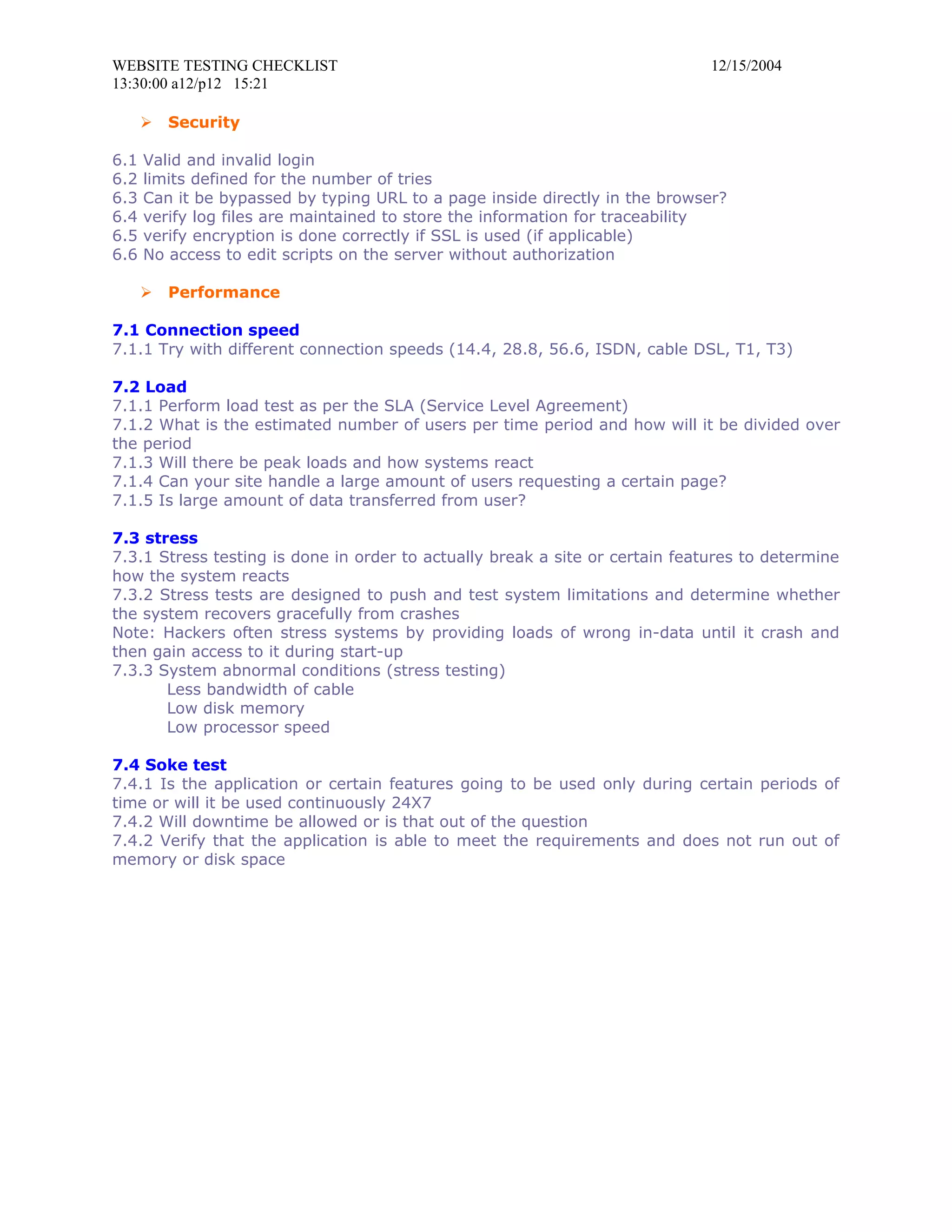 WEBSITE TESTING CHECKLIST                                                     12/15/2004
13:30:00 a12/p12 15:21

         Security

6.1   Valid and invalid login
6.2   limits defined for the number of tries
6.3   Can it be bypassed by typing URL to a page inside directly in the browser?
6.4   verify log files are maintained to store the information for traceability
6.5   verify encryption is done correctly if SSL is used (if applicable)
6.6   No access to edit scripts on the server without authorization

         Performance

7.1 Connection speed
7.1.1 Try with different connection speeds (14.4, 28.8, 56.6, ISDN, cable DSL, T1, T3)

7.2 Load
7.1.1 Perform load test as per the SLA (Service Level Agreement)
7.1.2 What is the estimated number of users per time period and how will it be divided over
the period
7.1.3 Will there be peak loads and how systems react
7.1.4 Can your site handle a large amount of users requesting a certain page?
7.1.5 Is large amount of data transferred from user?

7.3 stress
7.3.1 Stress testing is done in order to actually break a site or certain features to determine
how the system reacts
7.3.2 Stress tests are designed to push and test system limitations and determine whether
the system recovers gracefully from crashes
Note: Hackers often stress systems by providing loads of wrong in-data until it crash and
then gain access to it during start-up
7.3.3 System abnormal conditions (stress testing)
       Less bandwidth of cable
       Low disk memory
       Low processor speed

7.4 Soke test
7.4.1 Is the application or certain features going to be used only during certain periods of
time or will it be used continuously 24X7
7.4.2 Will downtime be allowed or is that out of the question
7.4.2 Verify that the application is able to meet the requirements and does not run out of
memory or disk space
 
