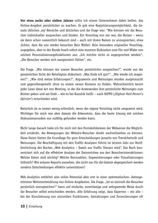 Vor etwa sechs oder sieben Jahren sollte ich einem Unternehmen dabei helfen, das
Online-Angebot persönlicher zu machen. Es gab eine Registrierungsmöglichkeit, die da-
mals üblichen ‚my‘-Bereiche und ähnliches und die Frage war: “Wie können wir die Besu-
cher individueller ansprechen und binden. Ein Vorschlag von mir war, die Nutzer – wenn
sie denn schon namentlich bekannt sind – auch mit ihrem Namen zu anzusprechen, etwa
‚Schön, dass Sie uns wieder besuchen Herr Müller‘. Kein besonders origineller Vorschlag,
zugegeben, aber in der Runde brach sofort eine muntere Diskussion zum Für und Wider von
solchen Personalisierungsfunktionen aus: „Ich möchte nicht so angesprochen werden“,
„Die Besucher werden sich ausspioniert fühlen“, etc.

Die Frage, „Wie können wir unsere Besucher persönlicher ansprechen?“, wurde aus der
persönlichen Sicht der Beteiligten diskutiert: „Was finde ich gut?“, „Wie würde ich reagie-
ren?“, „Wie sind meine Erfahrungen?“, Argumente und Meinungen wurden ausgetauscht
und gegenübergestellt ohne zu einem neuen Konsens zu finden. Wahrscheinlich kennt
jeder Leser diese Art von Meeting, in der die Anwesenden ihre persönliche Meinungen zum
Besten geben und am Ende – wie es bei Kaushik heißt – nach HiPPO (‚Highest Paid Person‘s
Opinion‘) entschieden wird.

Natürlich ist es immer wenig erfreulich, wenn der eigene Vorschlag nicht umgesetzt wird.
Wichtiger für mich war aber damals die Erkenntnis, dass die beste Lösung mit solchen
Diskussionsrunden nur zufällig gefunden werden kann.

Nicht lange danach habe ich für mich mit den Protokolldateien der Webserver die Möglich-
keit entdeckt, die Bewegungen der Website-Besucher direkt nachvollziehen zu können.
Diese Daten bieten die Grundlage für gute Entscheidungen jenseits von Trendrhetorik und
Meinungen. Die Beschäftigung mit den Traffic-Analysen führte im letzten Jahr zur Veröf-
fentlichung des Buches „Web Analytics – Damit aus Traffic Umsatz wird“. Das Buch kon-
zentriert sich auf die effektive Analyse der Datenströme aus den Besucherinteraktionen:
Welche Daten sind wichtig? Welche Kennzahlen, Segmentierungen oder Visualisierungen
hilfreich? Wie müssen Reports aussehen, die nicht nur für die Galerie abgespeichert werden
sondern Entscheidungen effektiv unterstützen?

Web Analytics entfaltet sein volles Potenzial aber erst in einer systematischen, datenge-
stützten Weiterentwicklung von Online-Angeboten. Die Frage, „Ist es sinnvoll die Besucher
persönlich anzusprechen?“ kann auf einfache, zuverlässige und zeitsparende Weise durch
die Besucher selbst entschieden werden. Alle Erfahrung zeigt, dass Experten – wir alle –
bei der Einschätzung von sinnvollen Funktionen, Gestaltungen und Formulierungen oft


10 | Einleitung
 