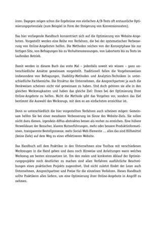 irren. Dagegen zeigen schon die Ergebnisse von einfachen A/B-Tests oft erstaunliche Opti-
mierungspotenziale (zum Beispiel in Form der Steigerung von Konversionsraten).

Das hier vorliegende Handbuch konzentriert sich auf die Optimierung von Website-Ange-
boten. Vorgestellt werden eine Reihe von Verfahren, die bei der systematischen Verbesse-
rung von Online-Angeboten helfen. Die Methoden reichen von der Konzeptphase bis zur
fertigen Site, von Befragungen bis zu Verhaltensmessungen, von Labortests bis zu Tests im
laufenden Betrieb.

Damit werden in diesem Buch das erste Mal – jedenfalls soweit wir wissen – ganz un-
terschiedliche Ansätze gemeinsam vorgestellt. Traditionell fallen die Vorgehensweisen
insbesondere von Befragungen, Usability-Methoden und Analytics-Techniken in unter-
schiedliche Fachbereiche. Die Struktur der Unternehmen, die Ansprechpartner ja auch die
Denkweisen scheinen nicht viel gemeinsam zu haben. Und doch gehören sie alle in den
gleichen Werkzeugkasten und haben das gleiche Ziel: Ihnen bei der Optimierung Ihrer
Online-Angebote zu helfen. Nicht die Methode gibt das Vorgehen vor, sondern das Ziel
bestimmt die Auswahl des Werkzeugs, mit dem es am einfachsten erreichbar ist.

Denn so unterschiedlich die hier vorgestellten Verfahren auch scheinen mögen: Gemein-
sam helfen Sie bei einer messbaren Verbesserung im Sinne des Website-Ziels. Sie sollen
nicht dazu dienen, irgendein diffus-abstraktes besser-als-vorher zu erreichen. Eine höhere
Verweildauer der Besucher, klarere Nutzerführungen, mehr oder bessere Produktinformati-
onen, transparente Bestellprozesse, mehr Social-Web-Elemente … alles das sind Hilfsmittel
(keine Ziele) auf dem Weg zu einer effektiveren Website.

Das Handbuch soll dem Praktiker in den Unternehmen eine Toolbox mit verschiedenen
Werkzeugen in die Hand geben und dazu noch Hinweise und Anleitungen wann welches
Werkzeug am besten einzusetzen ist. Um den realen und konkreten Ablauf der Optimie-
rungsprojekte noch deutlicher zu machen sind allen Verfahren ausführliche Beschrei-
bungen eines praktischen Projekts zugeordnet. Und nicht zuletzt findet der Leser auch
Unternehmen, Ansprechpartner und Preise für die einzelnen Verfahren. Dieses Handbuch
sollte Praktikern alles liefern, um eine Optimierung ihrer Online-Angebote in Angriff zu
nehmen.
 