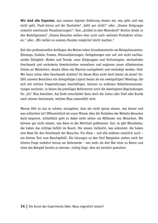 Wir sind alle Experten. Aus unserer eigenen Erfahrung wissen wir, was geht und was
nicht geht. Flash-Intros auf der Startseite? „Geht gar nicht!“ oder: „Unsere Zielgruppe
erwartet emotionale Visualisierungen!“. Vom „Artikel-in-den-Warenkorb“-Button direkt in
den Bestellprozess? „Unsere Besucher wollen eher noch nach weiteren Produkten schau-
en.“ oder: „Wir wollen es unseren Kunden möglichst leicht machen.“

Seit den professionellen Anfängen des Netzes toben Grundsatzstreits um Navigationsarten,
Sitemaps, Cookies, Frames, Personalisierungen, Farbgebungen usw. usf. mit nicht nachlas-
sender Zähigkeit. Moden und Trends, neue Zielgruppen und Technologien, wechselnder
Geschmack und veränderte Gewohnheiten vermehren und ergänzen jenen allbekannten
Schatz an Weisheiten, dessen Sätze wie Mantras nachgebetet und verteidigt werden. Und:
Wer kann schon über Geschmack streiten? Ist dieses Blau nicht doch besser als jenes? Ge-
fällt unseren Besuchern ein dreispaltiges Layout besser als ein zweispaltiges? Meetings, die
sich mit solchen Fragestellungen beschäftigen, können zu endlosen Debattierveranstal-
tungen mutieren, in denen die jeweiligen Befürworter noch die abseitigsten Begründungen
für „ihr“ Blau bemühen. Am Ende entscheidet dann doch der Leiter oder Chef oder Kunde
nach seinem Geschmack, welches Blau auserwählt wird.

Warum fällt es uns so schwer, zuzugeben, dass wir nicht genau wissen, was besser und
was schlechter ist? Offensichtlich ist unser Wissen über die Vorlieben der Website-Besucher
doch begrenzt, schließlich geht es dabei nicht selten um Millionen von Menschen. Wir
können gar nicht wissen, was diese in der Mehrheit präferieren. Gut, es gibt Mitarbeiter,
die haben das richtige Gefühl im Bauch. Die wissen vielleicht, was ankommt, die haben
eine Nase für den Geschmack der Besucher. Für diese – und alle anderen natürlich auch –
ein kleiner Test zum Bauchgefühl. Die Lösungen zu den fünf Beispielen stehen nach der
letzten Frage verkehrt herum am Seitenende – wer mehr als drei Mal ohne zu Raten und
ohne das Beispiel bereits zu kennen, richtig liegt, dem sei herzlich gratuliert.




14 | Die Kunst des Experiments Oder: Wozu eigentlich testen?
 