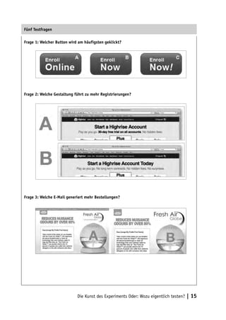 Fünf Testfragen

Frage 1: Welcher Button wird am häufigsten geklickt?




Frage 2: Welche Gestaltung führt zu mehr Registrierungen?




Frage 3: Welche E-Mail generiert mehr Bestellungen?




                            Die Kunst des Experiments Oder: Wozu eigentlich testen? | 15
 