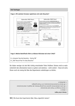 Fünf Testfragen

 Frage 4: Mit welchem Formular registrieren sich mehr Besucher?




 Frage 5: Welche Betreffzeile führt zu höheren Klickraten bei einer E-Mail?


 A: „Computer Security Quarterly – Spring ‘08“
 B: „2007 Record Year For Data Breaches”


Sie haben weniger als drei Mal richtig entschieden? Kein Problem: Erstens wird es wahr-
scheinlich den allermeisten Lesern so gehen und zweitens – nicht zuletzt – freue ich mich,
Ihnen noch ein wenig die Idee des Experiments nahebringen zu dürfen.




                                                                                             5. Betreffzeile A
                                        4. Mit Version B wurde die Konversionsrate um 25 Prozent gesteigert
           3. Die rechts stehende Version generiert eine geringe Klickrate, aber doppelt so viele Konversionen
                                                          2. Version B erzeugt 15 Prozent mehr Konversionen
                                                                                                  1. Button A
                                                                                      Lösung zu den Fragen:




16 | Die Kunst des Experiments Oder: Wozu eigentlich testen?
 