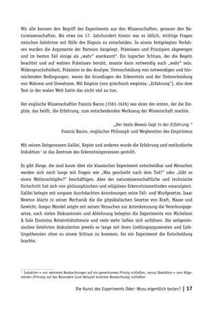 Wir alle kennen den Begriff des Experiments aus den Wissenschaften, genauer den Na-
turwissenschaften. Bis etwa ins 17. Jahrhundert hinein war es üblich, strittige Fragen
zwischen Gelehrten mit Hilfe des Disputs zu entscheiden. In einem festgelegten Verfah-
ren wurden die Argumente der Parteien dargelegt, Prämissen und Prinzipien abgewogen
und im besten Fall einige als „wahr“ anerkannt“. Ein logischer Schluss, der die Regeln
beachtet und auf wahren Prämissen beruht, musste dann notwendig auch „wahr“ sein.
Widerspruchsfreiheit, Präzision in der Analyse, Unterscheidung von notwendigen und hin-
reichenden Bedingungen, waren die Grundlagen der Erkenntnis und der Unterscheidung
von Wahrem und Unwahrem. Mit Empirie (von griechisch empireia: „Erfahrung“), also dem
Test in der realen Welt hatte das nicht viel zu tun.

Der englische Wissenschaftler Francis Bacon (1561-1626) war einer der ersten, der die Em-
pirie, das heißt, die Erfahrung, zum entscheidenden Werkzeug der Wissenschaft machte.

                                                    „Der beste Beweis liegt in der Erfahrung.“
                         Francis Bacon, englischer Philosoph und Wegbereiter des Empirismus

Mit seinen Zeitgenossen Galilei, Kepler und anderen wurde die Erfahrung und methodische
Induktion 1 in das Zentrum des Erkenntnisprozesses gestellt.

Es gibt Dinge, die sind kaum über ein klassisches Experiment entscheidbar und Menschen
werden sich noch lange mit Fragen wie „Was geschieht nach dem Tod?“ oder „Gibt es
einen Weltenschöpfer?“ beschäftigen. Aber der naturwissenschaftliche und technische
Fortschritt hat sich von philosophischen und religiösen Erkenntnismethoden emanzipiert.
Galilei belegte mit sorgsam durchdachten Anordnungen seine Fall- und Wurfgesetze, Isaac
Newton klärte in seiner Mechanik die die physikalischen Gesetze von Kraft, Masse und
Gewicht, Gregor Mendel zeigte mit seinen Versuchen zur Artenkreuzung die Vererbungsge-
setze, nach vielen Diskussionen und Ablehnung belegten die Experimente von Michelson
& Gale Einsteins Relativitätstheorie und viele mehr ließen sich anführen. Die zeitgenös-
sischen Gelehrten diskutierten jeweils so lange mit ihren Lieblingsargumenten und Lieb-
lingstheorien ohne zu einem Schluss zu kommen, bis ein Experiment die Entscheidung
brachte.




1
 Induktion = von mehreren Beobachtungen auf ein gemeinsames Prinzip schließen, versus Deduktion = vom Allge-
meinen (Prinzip) auf das Besondere (zum Beispiel konkrete Beobachtung) schließen


                                  Die Kunst des Experiments Oder: Wozu eigentlich testen? | 17
 