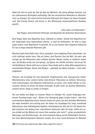 Dabei hat sich im Laufe der Zeit die Idee der Wahrheit, des einzig gültigen Gesetzes und
der vollkommenen Richtigkeit verflüchtigt. Mit den menschlichen Methoden ist ‚Wahrheit‘
nicht zu erlangen. Der österreichisch-britische Philosoph Karl Popper hat dieses Vorgehen
nach dem Prinzip Versuch und Irrtum in den Mittelpunkt wissenschaftlichen Handelns
gestellt.

                                                         „Alles Leben ist Problemlösen.“
      Karl Popper, österreichischer Philosoph und Begründer des Kritischen Rationalismus

Nach Popper dient eine Hypothese dazu, widerlegt zu werden. Stimmt eine Hypothese mit
den Ergebnissen eines Experimentes überein, so wird sie beibehalten. Sie wird so lange
gegen andere, neue Hypothesen so getestet, bis es eine bessere oder elegantere Erklärung
für das in Frage stehende Phänomen gibt.

Wahrheit spielt keine Rolle mehr. Es ist unmöglich, eine endgültige These aufzustellen, die
nicht widerlegt werden kann. Was wir haben, sind Theorien über die Welt, die mehr oder
weniger gut die Phänomene darin erklären können. Morgen werden es vielleicht andere
sein. Als Kindern wurde uns noch gesagt: „Iss Spinat, der enthält viel Eisen, das ist gut für
die Blutbildung“. Heute weiß man es besser: Eisen findet sich in vielen Nahrungsmitteln in
ausreichenden Mengen, Spinat wird Kindern – jedenfalls aus diesen Gründen – nicht mehr
aufgetischt.

Theorien, die Grundlage für eine bestimmte Vorgehensweise sind, beanspruchen keinen
Wahrheitsstatus mehr, sondern bieten einen Nutzen: Phänomene zu erklären, Naturereig-
nisse vorherzusagen, eine Maschine funktionieren zu lassen, eine stabile Brücke zu kon-
struieren. Nutzen ist immer mit Zielen verknüpft: Es geht nicht um absolute Wahrheiten,
sondern darum, Dinge zu Laufen zu bringen.

Um nun wieder den Bogen zu unserem Thema zu schlagen: Ob „unsere Zielgruppe emo-
tionale Visualisierungen mag“, „Nutzer eine Abneigung gegen Cookies haben“, oder blau
unterstrichene Hyperlinks besser erkannt werden als grüne, das sind abstrakte Wahrheiten
die weder beweisbar noch wichtig sind. Sie liefern nur Grundlagen für lange, ausufernde
Diskussionen ohne befriedigendes Ergebnis. Entscheidend ist: Was will ich mit diesem Pro-
jekt erreichen? Am Anfang einer unfruchtbaren Diskussion über die Frage „Sollen wir un-
sere Artikel auf der Website mit einem Preis versehen oder nicht?“, stehen grundsätzliche
Meinungen und Einschätzungen, die ohne konkreten Bezug auf die Wirklichkeit hinsicht-
lich ihres Wahrheitsgehaltes diskutiert werden. Da es kein hartes Kriterium für Wahrheit


18 | Die Kunst des Experiments Oder: Wozu eigentlich testen?
 