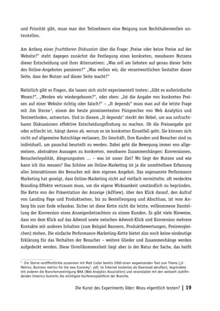 und Priorität gibt, muss man den Teilnehmern eine Neigung zum Rechthabenwollen un-
terstellen.

Am Anfang einer fruchtbaren Diskussion über die Frage: ‚Preise oder keine Preise auf der
Website?“ steht dagegen zunächst die Festlegung eines konkreten, messbaren Nutzens
dieser Entscheidung und ihrer Alternativen: „Was soll am liebsten auf genau dieser Seite
des Online-Angebotes passieren?“ „Was wollen wir, die verantwortlichen Gestalter dieser
Seite, dass der Nutzer auf dieser Seite macht?“

Natürlich gibt es Fragen, die lassen sich nicht experimentell testen: „Gibt es außerirdische
Wesen?“, „Werden wir wiedergeboren?“, oder eben: „Ist die Angabe von konkreten Prei-
sen auf einer Website richtig oder falsch?“ – „It depends“ muss man auf die letzte Frage
mit Jim Sterne 2, einem der heute prominentesten Fürsprecher von Web Analytics und
Testmethoden, antworten. Und in diesem „It depends“ steckt der Hebel, um aus unfrucht-
baren Diskussionen effektive Entscheidungsfindung zu machen. Ob die Preisangabe gut
oder schlecht ist, hängt davon ab, worum es im konkreten Einzelfall geht. Sie können sich
nicht auf allgemeine Ratschläge verlassen, Ihr Geschäft, Ihre Kunden und Besucher sind zu
individuell, um pauschal beurteilt zu werden. Dabei geht die Bewegung immer von allge-
meinen, abstrakten Aussagen zu konkreten, messbaren Zusammenhängen: Konversionen,
Besucherloyalität, Absprungraten … – was ist unser Ziel? Wo liegt der Nutzen und wie
kann ich ihn messen? Das Schöne am Online-Marketing ist ja die unmittelbare Erfassung
aller Interaktionen der Besucher mit dem eigenen Angebot. Das sogenannte Performance
Marketing hat gezeigt, dass Online-Marketing nicht auf vielfach vermittelte, oft verdeckte
Branding-Effekte vertrauen muss, um die eigene Wirksamkeit umständlich zu begründen.
Die Kette von der Präsentation der Anzeige (AdView), über den Klick darauf, den Aufruf
von Landing Page und Produktseiten, bis zu Bestellvorgang und Abschluss, ist vom An-
fang bis zum Ende erfassbar. Sicher ist diese Kette nicht die letzte, vollkommene Darstel-
lung der Konversion eines Anzeigenbetrachters zu einem Kunden. Es gibt viele Hinweise,
dass vor dem Klick auf das Adword sowie zwischen Adword-Klick und Konversion mehrere
Kontakte mit anderen Inhalten (zum Beispiel Bannern, Produktbewertungen, Preisverglei-
chen) stehen. Die einfache Performance-Marketing-Kette bietet also noch keine eindeutige
Erklärung für das Verhalten der Besucher – weitere Glieder und Zusammenhänge werden
aufgedeckt werden. Diese Unvollkommenheit liegt aber in der Natur der Sache, das heißt


2
  Jim Sterne veröffentlichte zusammen mit Matt Cutler bereits 2000 einen wegweisenden Text zum Thema („E-
Metrics: Business metrics for the new Economy“, pdf, im Internet kostenlos als Download abrufbar), begründete
mit anderen die Branchenvereinigung WAA (Web Analytics Association) und veranstaltet mit den weltweit stattﬁn-
denden Emetrics-Summits die wichtigste Konferenzplattform der Branche.


                                   Die Kunst des Experiments Oder: Wozu eigentlich testen? | 19
 