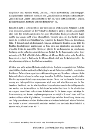 eingerichtet sind? Wie viele Artikel, Leitfäden, „10 Tipps zur Gestaltung Ihrer Homepage“,
sind geschrieben worden mit Hinweisen wie: „Gestalten Sie die Navigation übersichtlich“,
„Setzen Sie Flash-, Grafik-, Java-Elemente nur dort ein, wo es nicht anders geht.“, „Nutzen
Sie dezente Farben, Kontraste und klare Schriftarten“ etc.

Tatsächlich geht es in Online-Shops aber nicht um die Erledigung von Aufgaben (s. Soft-
ware-Ergonomie), sondern um den Verkauf von Produkten, ganz so wie ein Ladengeschäft
eben nicht den Gestaltungskriterien etwa einer öffentlichen Bibliothek gehorcht. Super-
märkte sind darum nicht primär übersichtlich, vielmehr leiten sie den Kunden gezielt
durch die verschiedenen Produktsparten, versuchen das Besucher-Tempo zu beeinflussen
(Obst- & Gemüsebereich als Bremszone), verlegen vielbesuchte Sparten an das Ende des
Marktes (Frischetheken), positionieren im Regal nicht den günstigsten, am meisten ge-
wünschte Artikel in Augenhöhe (Sichtzone) oder in der am bequemsten zu erreichenden
Greifzone, sondern platzieren dort die teureren Artikel, die der Supermarktbetreiber lieber
verkaufen will. Und schließlich haben Mütter mit kleinen Kindern eine große Freude im
Kassenbereich: Just in Reichweite der kleinen Hände sind jene Artikel eingerichtet, die
einen besonderen Reiz auf den Nachwuchs ausüben.

All diese und viele weitere Methoden sind nicht das Ergebnis von persönlichen Vorlieben
oder Zufällen. Im konventionellen Marketing ist es seit Jahrzehnten üblich, verschiedene
Positionen, Farben oder Ansprachen an kleineren Gruppen von Besuchern zu testen. Große
Lebensmittelunternehmen betreiben sogar besondere Testfilialen, in denen neue Produkte,
Platzierungen oder Gestaltungen ausprobiert werden. Bevor eine bundesweite Umstruktu-
rierung von Ladengeschäften vorgenommen wird, muss sich eine Neuerung erst im Test
beweisen. Das bietet zwei Vorteile: Zum Einen können kostenintensive Fehlschläge vermie-
den werden, zum Anderen bietet ein dediziertes Testumfeld den Raum für die schnelle Um-
setzung von neuen Ideen und Ansätzen. Dabei werden für die Bewertung so viele Wege der
Datensammlung und Auswertung herangezogen wie nur möglich. Scannerkassen und Kun-
denkarten bieten viele Möglichkeiten, Zusammenhänge zwischen Preisbildung, Gestaltung
und Zielgruppen herauszufinden. Ein besonders eindrucksvolles Beispiel, wie das Verhalten
von Kunden in einem Ladengeschäft analysiert werden kann, beschreibt Paco Underhill in
seinem Buch „Warum kaufen wir?“ 5.




5
    Paco Underhill: Why We Buy, Simon & Schuster, 2004, deutsche Ausgabe vergriffen


                                     Die Kunst des Experiments Oder: Wozu eigentlich testen? | 21
 