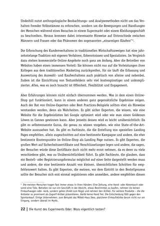 Underhill nutzt anthropologische Beobachtungs- und Analysemethoden nicht um das Ver-
halten fremder Volksstämme zu erforschen, sondern um die Bewegungen und Handlungen
der Menschen während eines Besuches in einem Supermarkt oder einem Kleidungsgeschäft
zu beschreiben. Heraus kommen dabei interessante Hinweise auf Unterschiede zwischen
Männern und Frauen oder das Phänomen des sogenannten „einarmigen Käufers“ 6.

Die Erforschung des Kundenverhaltens in traditionellen Wirtschaftszweigen hat eine jahr-
zehntelange Tradition mit eigenen Verfahren, Erkenntnissen und Spezialisten. Im Vergleich
dazu stehen kommerzielle Online-Angebote noch ganz am Anfang. Aber die Betreiber von
Websites haben einen immensen Vorteil: Sie können nicht nur auf die Vorleistungen ihrer
Kollegen aus dem traditionellen Marketing zurückgreifen, für sie läuft die Erfassung und
Auswertung des Auswahl- und Kaufverhaltens auch praktisch von alleine und nebenbei.
Zudem ist die Einrichtung von Testumfeldern sehr viel kostengünstiger und unkompli-
zierter. Alles, was es noch braucht ist Offenheit, Flexibilität und Engagement.

Aber Erfahrungen können nicht einfach übernommen werden. Was in dem einen Online-
Shop gut funktioniert, kann in einem anderen ganz gegensätzliche Ergebnisse zeigen.
Auch der Rat von Online-Experten oder Best Practices-Beispiele sollten eher als Hinweise
verstanden werden, denn als Wahrheiten. Es gibt sicher Experten, die wissen, wie eine
Website für die Ergebnislisten bei Google optimiert wird oder wie man einen Goldenen
Löwen in Cannes gewinnen kann. Aber jenseits dessen wird es leicht unübersichtlich: Da
gibt es selbsternannte Gurus, die genau zu wissen vorgeben, wie eine State-of-the-Art-
Website auszusehen hat. Da gibt es Fachleute, die die Erstellung von speziellen Landing
Pages empfehlen, allein zugeschnitten auf eine bestimmte Kampagne und andere, die eher
bestimmte Knotenpunkte im Online-Shop als Landing Page nutzen. Es gibt Experten, die
großen Wert auf Sicherheitszertifikate und Verschlüsselungen legen und andere, die sagen,
der Besucher würde diese Zertifikate doch nicht mehr ernst nehmen, da es derer zu viele
verschiedene gibt, was zu Unübersichtlichkeit führt. Es gibt Fachleute, die glauben, dass
ein Bestell- oder Registrierungsformular möglichst auf einer Seite dargestellt werden muss
und andere, die eine bestimmte Anzahl von kleinen, übersichtlichen Schritten für emp-
fehlenswert halten. Es gibt Experten, die meinen, vor dem Eintritt in den Bestellprozess
sollte der Besucher sich erst einmal registrieren oder anmelden, andere empfehlen diesen

6
  Die meisten Menschen tragen fast immer etwas in ihren Händen: Eine Zeitung, eine Hand- oder Aktentasch oder
sonst eine Tüte. Betreten sie nun ein Geschäft in der Absicht, etwas Bestimmtes zu kaufen, nehmen sie keinen
Einkaufswagen oder -korb, sondern gehen direkt zum Regal und nehmen den Artikel. Für weitere Produkte – die die
Anbieter so prominent als Zugreif-Artikel präsentieren, bleibt keine Hand frei. Die Entscheidung fällt gegen den
Spontankauf. Einige Unternehmen, zum Beispiel das Möbel-Haus Ikea, platzieren Einkaufskörbe darum nicht nur am
Eingang, sondern überall im Markt.


22 | Die Kunst des Experiments Oder: Wozu eigentlich testen?
 