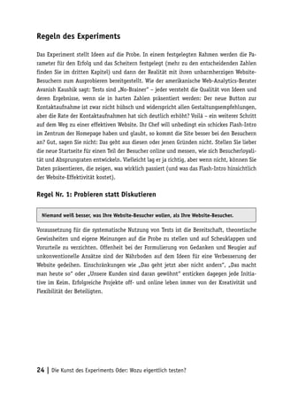 Regeln des Experiments

Das Experiment stellt Ideen auf die Probe. In einem festgelegten Rahmen werden die Pa-
rameter für den Erfolg und das Scheitern festgelegt (mehr zu den entscheidenden Zahlen
finden Sie im dritten Kapitel) und dann der Realität mit ihren unbarmherzigen Website-
Besuchern zum Ausprobieren bereitgestellt. Wie der amerikanische Web-Analytics-Berater
Avanish Kaushik sagt: Tests sind „No-Brainer“ – jeder versteht die Qualität von Ideen und
deren Ergebnisse, wenn sie in harten Zahlen präsentiert werden: Der neue Button zur
Kontaktaufnahme ist zwar nicht hübsch und widerspricht allen Gestaltungsempfehlungen,
aber die Rate der Kontaktaufnahmen hat sich deutlich erhöht? Voilá – ein weiterer Schritt
auf dem Weg zu einer effektiven Website. Ihr Chef will unbedingt ein schickes Flash-Intro
im Zentrum der Homepage haben und glaubt, so kommt die Site besser bei den Besuchern
an? Gut, sagen Sie nicht: Das geht aus diesen oder jenen Gründen nicht. Stellen Sie lieber
die neue Startseite für einen Teil der Besucher online und messen, wie sich Besucherloyali-
tät und Absprungraten entwickeln. Vielleicht lag er ja richtig, aber wenn nicht, können Sie
Daten präsentieren, die zeigen, was wirklich passiert (und was das Flash-Intro hinsichtlich
der Website-Effektivität kostet).

Regel Nr. 1: Probieren statt Diskutieren

  Niemand weiß besser, was Ihre Website-Besucher wollen, als Ihre Website-Besucher.

Voraussetzung für die systematische Nutzung von Tests ist die Bereitschaft, theoretische
Gewissheiten und eigene Meinungen auf die Probe zu stellen und auf Scheuklappen und
Vorurteile zu verzichten. Offenheit bei der Formulierung von Gedanken und Neugier auf
unkonventionelle Ansätze sind der Nährboden auf dem Ideen für eine Verbesserung der
Website gedeihen. Einschränkungen wie „Das geht jetzt aber nicht anders“, „Das macht
man heute so“ oder „Unsere Kunden sind daran gewöhnt“ ersticken dagegen jede Initia-
tive im Keim. Erfolgreiche Projekte off- und online leben immer von der Kreativität und
Flexibilität der Beteiligten.




24 | Die Kunst des Experiments Oder: Wozu eigentlich testen?
 