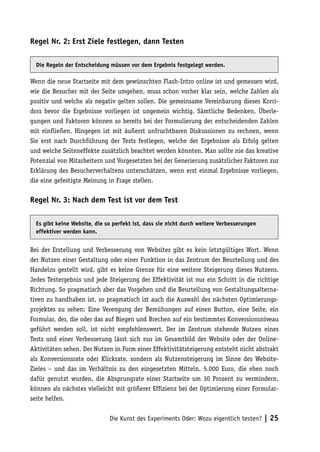 Regel Nr. 2: Erst Ziele festlegen, dann Testen

  Die Regeln der Entscheidung müssen vor dem Ergebnis festgelegt werden.

Wenn die neue Startseite mit dem gewünschten Flash-Intro online ist und gemessen wird,
wie die Besucher mit der Seite umgehen, muss schon vorher klar sein, welche Zahlen als
positiv und welche als negativ gelten sollen. Die gemeinsame Vereinbarung dieses Korri-
dors bevor die Ergebnisse vorliegen ist ungemein wichtig. Sämtliche Bedenken, Überle-
gungen und Faktoren können so bereits bei der Formulierung der entscheidenden Zahlen
mit einfließen. Hingegen ist mit äußerst unfruchtbaren Diskussionen zu rechnen, wenn
Sie erst nach Durchführung der Tests festlegen, welche der Ergebnisse als Erfolg gelten
und welche Seiteneffekte zusätzlich beachtet werden könnten. Man sollte nie das kreative
Potenzial von Mitarbeitern und Vorgesetzten bei der Generierung zusätzlicher Faktoren zur
Erklärung des Besucherverhaltens unterschätzen, wenn erst einmal Ergebnisse vorliegen,
die eine gefestigte Meinung in Frage stellen.

Regel Nr. 3: Nach dem Test ist vor dem Test

  Es gibt keine Website, die so perfekt ist, dass sie nicht durch weitere Verbesserungen
  effektiver werden kann.


Bei der Erstellung und Verbesserung von Websites gibt es kein letztgültiges Wort. Wenn
der Nutzen einer Gestaltung oder einer Funktion in das Zentrum der Beurteilung und des
Handelns gestellt wird, gibt es keine Grenze für eine weitere Steigerung dieses Nutzens.
Jedes Testergebnis und jede Steigerung der Effektivität ist nur ein Schritt in die richtige
Richtung. So pragmatisch aber das Vorgehen und die Beurteilung von Gestaltungsalterna-
tiven zu handhaben ist, so pragmatisch ist auch die Auswahl des nächsten Optimierungs-
projektes zu sehen: Eine Verengung der Bemühungen auf einen Button, eine Seite, ein
Formular, der, die oder das auf Biegen und Brechen auf ein bestimmtes Konversionsniveau
geführt werden soll, ist nicht empfehlenswert. Der im Zentrum stehende Nutzen eines
Tests und einer Verbesserung lässt sich nur im Gesamtbild der Website oder der Online-
Aktivitäten sehen. Der Nutzen in Form einer Effektivitätsteigerung entsteht nicht abstrakt
als Konversionsrate oder Klickrate, sondern als Nutzensteigerung im Sinne des Website-
Zieles – und das im Verhältnis zu den eingesetzten Mitteln. 5.000 Euro, die eben noch
dafür genutzt wurden, die Absprungrate einer Startseite um 30 Prozent zu vermindern,
können als nächstes vielleicht mit größerer Effizienz bei der Optimierung einer Formular-
seite helfen.


                              Die Kunst des Experiments Oder: Wozu eigentlich testen? | 25
 