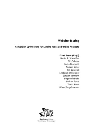 Website-Testing
Conversion Optimierung für Landing Pages und Online-Angebote


                                             Frank Reese (Hrsg.)
                                              Daniel R. Schmeißer
                                                       Dirk Schulze
                                                  Martin Beschnitt
                                                    Andreas Selter
                                                      Tim Bosenick
                                             Sebastian Wetterauer
                                                 Carsten Rehmann
                                                  Birger Friedrichs
                                                     Michael Jonas
                                                       Tobias Kauer
                                             Oliver Rengelshausen




                      BusinessVillage
                    Update your Knowledge!
 