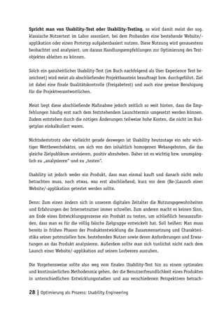 Spricht man von Usability-Test oder Usability-Testing, so wird damit meist der sog.
klassische Nutzertest im Labor assoziiert, bei dem Probanden eine bestehende Website/-
applikation oder einen Prototyp aufgabenbasiert nutzen. Diese Nutzung wird genauestens
beobachtet und analysiert, um daraus Handlungsempfehlungen zur Optimierung des Test-
objektes ableiten zu können.

Solch ein ganzheitlicher Usability-Test (im Buch nachfolgend als User Experience Test be-
zeichnet) wird meist als abschließender Projektbaustein beauftragt bzw. durchgeführt. Ziel
ist dabei eine finale Qualitätskontrolle (Freigabetest) und auch eine gewisse Beruhigung
für die Projektverantwortlichen.

Meist liegt diese abschließende Maßnahme jedoch zeitlich so weit hinten, dass die Emp-
fehlungen häufig erst nach dem feststehendem Launchtermin umgesetzt werden können.
Zudem entstehen durch die nötigen Änderungen teilweise hohe Kosten, die nicht im Bud-
getplan einkalkuliert waren.

Nichtsdestotrotz oder vielleicht gerade deswegen ist Usability heutzutage ein sehr wich-
tiger Wettbewerbsfaktor, um sich von den inhaltlich homogenen Webangeboten, die das
gleiche Zielpublikum anvisieren, positiv abzuheben. Daher ist es wichtig bzw. unumgäng-
lich zu „analysieren“ und zu „testen“.

Usability ist jedoch weder ein Produkt, dass man einmal kauft und danach nicht mehr
betrachten muss, noch etwas, was erst abschließend, kurz vor dem (Re-)Launch einer
Website/-applikation getestet werden sollte.

Denn: Zum einen ändern sich in unserem digitalen Zeitalter die Nutzungsgewohnheiten
und Erfahrungen der Internetnutzer immer schneller. Zum anderen macht es keinen Sinn,
am Ende eines Entwicklungsprozesse ein Produkt zu testen, um schließlich herauszufin-
den, dass man es für die völlig falsche Zielgruppe entwickelt hat. Soll heißen: Man muss
bereits in frühen Phasen der Produktentwicklung die Zusammensetzung und Charakteri-
stika seiner potenziellen bzw. bestehenden Nutzer sowie deren Anforderungen und Erwar-
tungen an das Produkt analysieren. Außerdem sollte man sich tunlichst nicht nach dem
Launch einer Website/-applikation auf seinen Lorbeeren ausruhen.

Die Vorgehensweise sollte also weg vom finalen Usability-Test hin zu einem optimalen
und kontinuierlichen Methodenmix gehen, der die Benutzerfreundlichkeit eines Produktes
in unterschiedlichen Entwicklungsstadien und aus verschiedenen Perspektiven betrach-


28 | Optimierung als Prozess: Usability Engineering
 