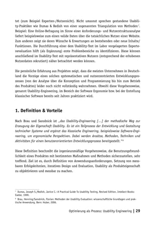 tet (zum Beispiel Experten-/Nutzersicht). Nicht umsonst sprechen gestandene Usabili-
ty-Praktiker wie Dumas & Redish von einer sogenannten Triangulation von Methoden 7.
Beispiel: Eine Online-Befragung im Sinne einer Anforderungs- und Nutzerstrukturanalyse
liefert beispielsweise zum einen valide Daten über die tatsächlichen Nutzer einer Website.
Zum anderen zeigt sie deren Wünsche & Erwartungen an bestehenden oder neue Inhalte/
Funktionen. Die Durchführung einer dem Usability-Test im Labor vorgelagerten Experte-
nevaluation hilft (als Ergänzung) erste Problembereiche zu identifizieren. Diese können
anschließend im Usability-Test mit repräsentativen Nutzern (entsprechend der erhobenen
Nutzerdaten rekrutiert) näher betrachtet werden können.

Die persönliche Erfahrung aus Projekten zeigt, dass die meisten Unternehmen in Deutsch-
land die Vorzüge eines solchen systematischen und nutzerzentrierten Entwicklungspro-
zesses (von der Analyse über die Konzeption und Programmierung bis hin zum Betrieb
des Produktes) leider noch nicht vollständig wahrnehmen. Obwohl diese Vorgehensweise,
genannt Usability-Engineering, im Bereich der Software Ergonomie bzw. bei der Erstellung
klassischer Software bereits seit Jahren praktiziert wird.



1. Definition & Vorteile

Nach Brau und Sarodnick ist „das Usability-Engineering […] der methodische Weg zur
Erzeugung der Eigenschaft Usability. Es ist ein Teilprozess der Entwicklung und Gestaltung
technischer Systeme und ergänzt das klassische Engineering, beispielsweise Software-Engi-
neering, um ergonomische Perspektiven. Dabei werden Ansätze, Methoden, Techniken und
Aktivitäten für einen benutzerorientierten Entwicklungsprozess bereitgestellt.“ 8

Diese Definition beschreibt die ingenieursmäßige Vorgehensweise, die Benutzungsfreund-
lichkeit eines Produktes mit bestimmten Maßnahmen und Methoden sicherzustellen, sehr
treffend. Ziel ist es, durch Definition von Anwendungsanforderungen, Setzung von mess-
baren Erfolgskriterien, iteratives Design und Evaluation, Usability als Produkteigenschaft
zu objektivieren und messbar zu machen.




7
  Dumas, Joseph S./Redish, Janice C.: A Practical Guide To Usability Testing. Revised Edition, Intellect Books:
Exeter, 1999.
8
   Brau, Henning/Sarodnick, Florian: Methoden der Usability Evaluation: wissenschaftliche Grundlagen und prak-
tische Anwendung. Bern: Huber, 2006.


                                                  Optimierung als Prozess: Usability Engineering | 29
 