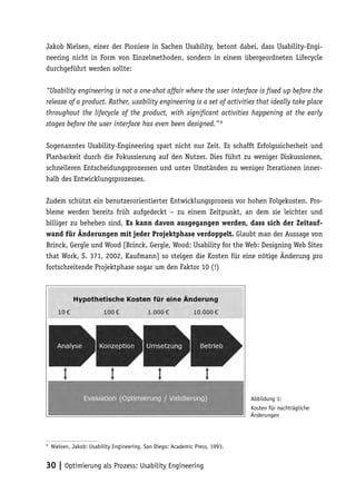 Jakob Nielsen, einer der Pioniere in Sachen Usability, betont dabei, dass Usability-Engi-
neering nicht in Form von Einzelmethoden, sondern in einem übergeordneten Lifecycle
durchgeführt werden sollte:

“Usability engineering is not a one-shot affair where the user interface is fixed up before the
release of a product. Rather, usability engineering is a set of activities that ideally take place
throughout the lifecycle of the product, with significant activities happening at the early
stages before the user interface has even been designed.” 9

Sogenanntes Usability-Engineering spart nicht nur Zeit. Es schafft Erfolgssicherheit und
Planbarkeit durch die Fokussierung auf den Nutzer. Dies führt zu weniger Diskussionen,
schnelleren Entscheidungsprozessen und unter Umständen zu weniger Iterationen inner-
halb des Entwicklungsprozesses.

Zudem schützt ein benutzerorientierter Entwicklungsprozess vor hohen Folgekosten. Pro-
bleme werden bereits früh aufgedeckt – zu einem Zeitpunkt, an dem sie leichter und
billiger zu beheben sind. Es kann davon ausgegangen werden, dass sich der Zeitauf-
wand für Änderungen mit jeder Projektphase verdoppelt. Glaubt man der Aussage von
Brinck, Gergle und Wood [Brinck, Gergle, Wood: Usability for the Web: Designing Web Sites
that Work, S. 371, 2002, Kaufmann] so steigen die Kosten für eine nötige Änderung pro
fortschreitende Projektphase sogar um den Faktor 10 (!)




                                                                              Abbildung 1:
                                                                              Kosten für nachträgliche
                                                                              Änderungen



9
    Nielsen, Jakob: Usability Engineering. San Diego: Academic Press, 1993.


30 | Optimierung als Prozess: Usability Engineering
 