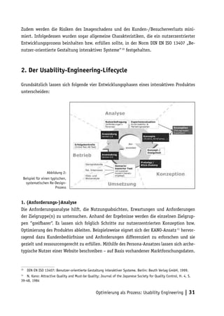 Zudem werden die Risiken des Imageschadens und des Kunden-/Besucherverlusts mini-
miert. Infolgedessen wurden sogar allgemeine Charakteristiken, die ein nutzerzentrierter
Entwicklungsprozess beinhalten bzw. erfüllen sollte, in der Norm DIN EN ISO 13407 „Be-
nutzer-orientierte Gestaltung interaktiver Systeme“ 10 festgehalten.



2. Der Usability-Engineering-Lifecycle

Grundsätzlich lassen sich folgende vier Entwicklungsphasen eines interaktiven Produktes
unterscheiden:




                 Abbildung 2:
 Beispiel für einen typischen,
  systematischen Re-Design-
                       Prozess



1. (Anforderungs-)Analyse
Die Anforderungsanalyse hilft, die Nutzungsabsichten, Erwartungen und Anforderungen
der Zielgruppe(n) zu untersuchen. Anhand der Ergebnisse werden die einzelnen Zielgrup-
pen “greifbarer“. Es lassen sich folglich Schritte zur nutzerzentrierten Konzeption bzw.
Optimierung des Produktes ableiten. Beispielsweise eignet sich der KANO-Ansatz 11 hervor-
ragend dazu Kundenbedürfnisse und Anforderungen differenziert zu erforschen und sie
gezielt und ressourcengerecht zu erfüllen. Mithilfe des Persona-Ansatzes lassen sich arche-
typische Nutzer einer Website beschreiben – auf Basis vorhandener Marktforschungsdaten.


10
     DIN EN ISO 13407: Benutzer-orientierte Gestaltung interaktiver Systeme. Berlin: Beuth Verlag GmbH, 1999.
11
   N. Kano: Attractive Quality and Must-be Quality; Journal of the Japanese Society for Quality Control, H. 4, S.
39-48, 1984


                                                 Optimierung als Prozess: Usability Engineering | 31
 