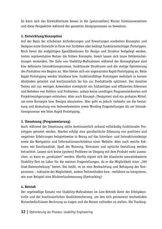 So kann sich das Entwicklerteam besser in die (potenziellen) Nutzer hineinzuversetzen
und diese Perspektive während des gesamten Designprozesses zu bewahren.

2. Entwicklung/Konzeption
Auf der Basis der erhobenen Anforderungen und Erwartungen erarbeiten Konzepter und
Designer erste Entwürfe in Form von Scribbles oder bedingt funktionstüchtiger Prototypen.
Noch bevor die endgültigen Spezifikationen für Design und Struktur festgelegt werden,
testen repräsentative Nutzer die frühen Konzepte. Somit lassen sich teure Fehlentschei-
dungen vermeiden. Die Ziele von Usability-Maßnahmen während der Konzeptphase sind
klar definierte Interaktionsprozesse, funktionale Strukturen und die stetige Optimierung
des Produktes von Beginn an. Hier bieten sich ein sogenanntes Rapid Prototyping an. Beim
Rapid Prototyping werden klickbare bzw. funktionsfähige Prototypen mehrfach in kurzen
Abständen getestet und kontinuierlich bis hin zur Produktreife optimiert. Das iterative
Testen mit nur wenigen Anwendern ermöglicht ein frühzeitiges und effizientes Erkennen
und Beheben von Fehlern und Problemen, sodass keine unnötigen Programmierkosten und
Projektverzögerungen entstehen. Aber auch Konzept-/Designtest sind ein probates Mittel,
um erste Konzepte bzw. Designs abzutesten. Hier geht es jedoch vielmehr um die Gestal-
tung und Anmutung von Seitenelementen sowie Wording-Fragestellungen als um Interak-
tionsprozesse wie beim Rapid Prototyping.

3. Umsetzung (Programmierung)
Auch während der Umsetzung sollte kontinuierlich anhand vollständig funktionaler Pro-
totypen getestet werden. Hierbei erfolgt eine ganzheitliche Erfassung von positiven und
negativen Erfahrungen beispielsweise in Bezug auf das Interface- und Interaktionsdesign
sowie die Navigation und Informationsarchitektur einer Website. Aber auch weiche Fak-
toren wie Emotionalität, Spaß der Nutzung, Vertrauen und optische Gestaltung werden
betrachtet. Lassen sich keine (groben) Probleme im Umgang mit dem Produkt mehr ausma-
chen, so kann es „produziert“ werden. Hierfür eignet sich der klassische szenariobasierte
Usability-Test im Labor für die meisten Fragestellungen, da er die Möglichkeit einer „360
Grad-Datenerhebung“ bietet. Das heißt, es ist eine Beobachtung und Befragung der Test-
personen – inklusive der Möglichkeit, andere Testmethoden bzw. -verfahren zu integrieren,
wie zum Beispiel eine Blickverlaufsmessung (Eyetracking).

4. Betrieb
Der regelmäßige Einsatz von Usability-Maßnahmen im Live-Betrieb dient der Erfolgskon-
trolle und der kontinuierlichen Qualitätssicherung, um den sich permanent wechselnden
Nutzerbedürfnissen Rechnung zu tragen und die Nutzer zufrieden zu stellen. Die Tracking-


32 | Optimierung als Prozess: Usability Engineering
 