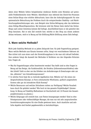 daten einer Website liefern beispielsweise wiederum direkte erste Hinweise auf poten-
zielle Problembereiche einer Website. Identifiziert man während des Check-Out-Prozesses
eines Online-Shops eine erhöhte Abbruchrate, kann dies der Anknüpfungspunkt für eine
systematische Beleuchtung des Problems durch die entsprechenden Usability- und Markt-
forschungsdienstleistungen sein, zum Beispiel eine Online-Befragung oder das Aufsetzen
eines Erfolgs-Misserfolgsmonitors. Bei letzterem wird der Nutzer beim Aufruf des Online-
Shops nach seiner Intention/seinem Ziel befragt. Anschließend kann er wie gewohnt den
Shop benutzen. Hat er sein Ziel erreicht bzw. möchte er den Shop aus einem anderen
Anlass verlassen, wird er in Bezug auf die Erfüllung/Nicht-Erfüllung seines Ziels befragt.



3. Wann welche Methode?

Nicht jede Usability-Methode ist zu jedem Zeitpunkt bzw. für jede Fragestellung geeignet.
Wann welche Methode zum Einsatz kommen sollte, hängt von verschiedenen Faktoren ab.
Dies richtet sich zum einen nach der Entwicklungsphase in der man sich aktuell befindet.
Zum anderen hängt die Auswahl der Methoden & Verfahren von den folgenden Kriterien
bzw. Fragen ab:

• Was für Fragestellungen sollen beantwortet werden? Das heißt sind es eher Fragen in
  Bezug auf das Design, die Funktionalität, die Struktur (Informationsarchitektur) oder
  den Inhalt? Geht es eher um das Erheben von Anforderungen & Erwartungen oder um
  das „Abtesten“ von Interaktionsprozessen?
• In welcher Form liegt die zu testende Applikation bzw. Website vor? Als reines nie-
  dergeschriebenes Konzept, in Form schematischer Wireframes, grafisch ausgestaltete
  Screens oder gar als interaktiver Klick-Dummy?
• Welche Ressourcen und welcher Zeitrahmen stehen zur Verfügung? Welche Vorarbeit
  kann durch Sie geliefert werden? Wie hoch ist das gesamte Projektbudget? (Anmer-
  kung: In Bezug auf Usability-Maßnahmen ist Durchschnitt mit 10 Prozent des Gesamt-
  projektvolumens zu planen.)
• Welche Zielgruppe soll erreicht bzw. zum Testen herangezogen werden? Sind es eher
  Privatpersonen oder vielbeschäftigte Manager, die man nur mit sehr anspruchsvollen
  Incentivierungskonzepten für eine Studie gewinnen kann. Auch räumliche und zeit-
  liche Aspekte sind hierbei gegebenenfalls zu berücksichtigen.




                                      Optimierung als Prozess: Usability Engineering | 33
 