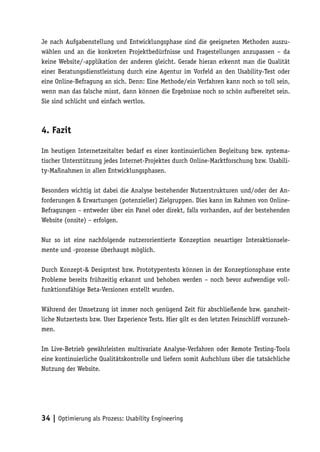 Je nach Aufgabenstellung und Entwicklungsphase sind die geeigneten Methoden auszu-
wählen und an die konkreten Projektbedürfnisse und Fragestellungen anzupassen – da
keine Website/-applikation der anderen gleicht. Gerade hieran erkennt man die Qualität
einer Beratungsdienstleistung durch eine Agentur im Vorfeld an den Usability-Test oder
eine Online-Befragung an sich. Denn: Eine Methode/ein Verfahren kann noch so toll sein,
wenn man das falsche misst, dann können die Ergebnisse noch so schön aufbereitet sein.
Sie sind schlicht und einfach wertlos.



4. Fazit

Im heutigen Internetzeitalter bedarf es einer kontinuierlichen Begleitung bzw. systema-
tischer Unterstützung jedes Internet-Projektes durch Online-Marktforschung bzw. Usabili-
ty-Maßnahmen in allen Entwicklungsphasen.

Besonders wichtig ist dabei die Analyse bestehender Nutzerstrukturen und/oder der An-
forderungen & Erwartungen (potenzieller) Zielgruppen. Dies kann im Rahmen von Online-
Befragungen – entweder über ein Panel oder direkt, falls vorhanden, auf der bestehenden
Website (onsite) – erfolgen.

Nur so ist eine nachfolgende nutzerorientierte Konzeption neuartiger Interaktionsele-
mente und -prozesse überhaupt möglich.

Durch Konzept-& Designtest bzw. Prototypentests können in der Konzeptionsphase erste
Probleme bereits frühzeitig erkannt und behoben werden – noch bevor aufwendige voll-
funktionsfähige Beta-Versionen erstellt wurden.

Während der Umsetzung ist immer noch genügend Zeit für abschließende bzw. ganzheit-
liche Nutzertests bzw. User Experience Tests. Hier gilt es den letzten Feinschliff vorzuneh-
men.

Im Live-Betrieb gewährleisten multivariate Analyse-Verfahren oder Remote Testing-Tools
eine kontinuierliche Qualitätskontrolle und liefern somit Aufschluss über die tatsächliche
Nutzung der Website.




34 | Optimierung als Prozess: Usability Engineering
 